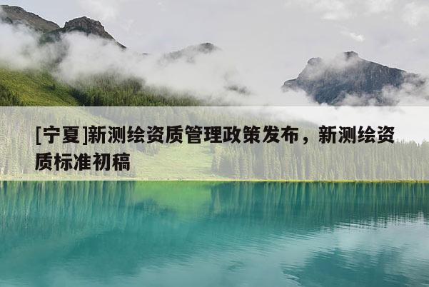[寧夏]新測繪資質(zhì)管理政策發(fā)布，新測繪資質(zhì)標(biāo)準(zhǔn)初稿