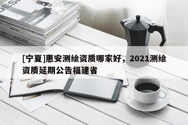 [寧夏]惠安測繪資質(zhì)哪家好，2021測繪資質(zhì)延期公告福建省