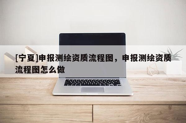 [寧夏]申報(bào)測(cè)繪資質(zhì)流程圖，申報(bào)測(cè)繪資質(zhì)流程圖怎么做