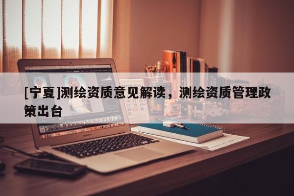 [寧夏]測繪資質(zhì)意見解讀，測繪資質(zhì)管理政策出臺
