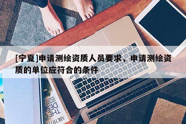 [寧夏]申請測繪資質(zhì)人員要求，申請測繪資質(zhì)的單位應(yīng)符合的條件