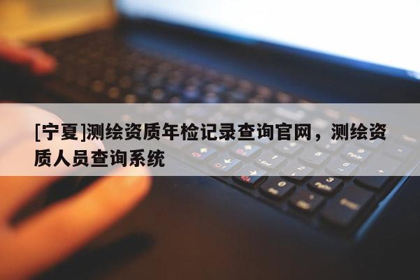 [寧夏]測(cè)繪資質(zhì)年檢記錄查詢官網(wǎng)，測(cè)繪資質(zhì)人員查詢系統(tǒng)