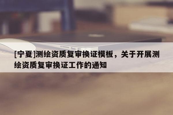 [寧夏]測(cè)繪資質(zhì)復(fù)審換證模板，關(guān)于開展測(cè)繪資質(zhì)復(fù)審換證工作的通知