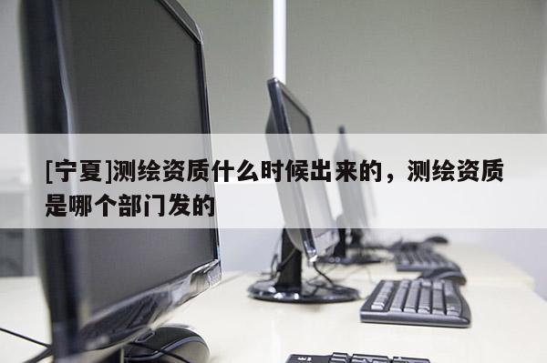 [寧夏]測繪資質(zhì)什么時(shí)候出來的，測繪資質(zhì)是哪個(gè)部門發(fā)的