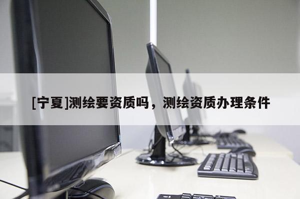 [寧夏]測(cè)繪要資質(zhì)嗎，測(cè)繪資質(zhì)辦理?xiàng)l件