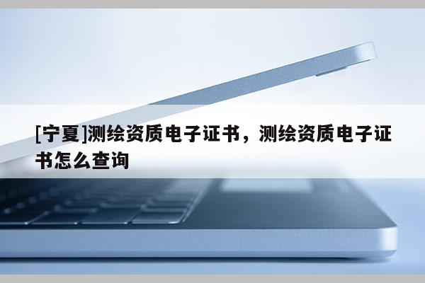 [寧夏]測(cè)繪資質(zhì)電子證書，測(cè)繪資質(zhì)電子證書怎么查詢