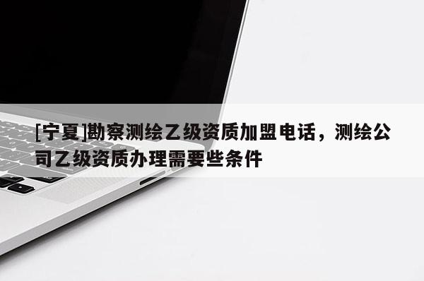 [寧夏]勘察測繪乙級資質(zhì)加盟電話，測繪公司乙級資質(zhì)辦理需要些條件