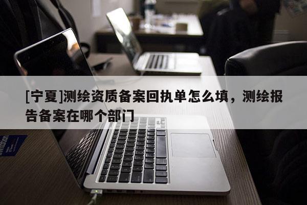 [寧夏]測繪資質(zhì)備案回執(zhí)單怎么填，測繪報(bào)告?zhèn)浒冈谀膫€(gè)部門