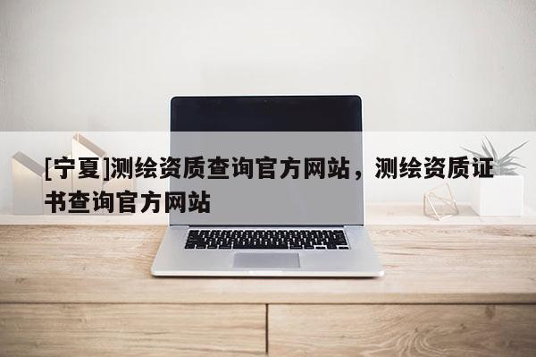 [寧夏]測繪資質查詢官方網(wǎng)站，測繪資質證書查詢官方網(wǎng)站
