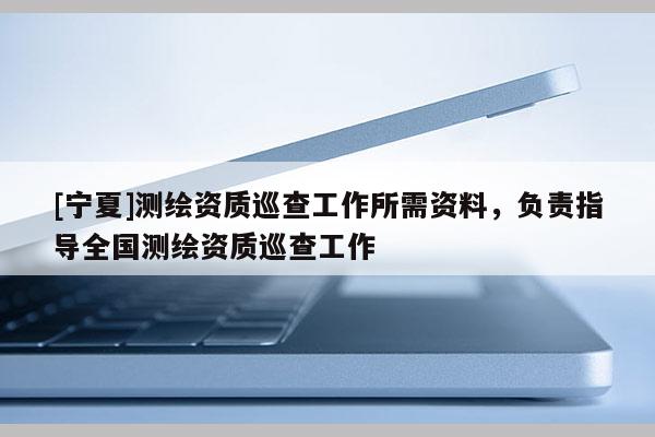 [寧夏]測繪資質(zhì)巡查工作所需資料，負(fù)責(zé)指導(dǎo)全國測繪資質(zhì)巡查工作