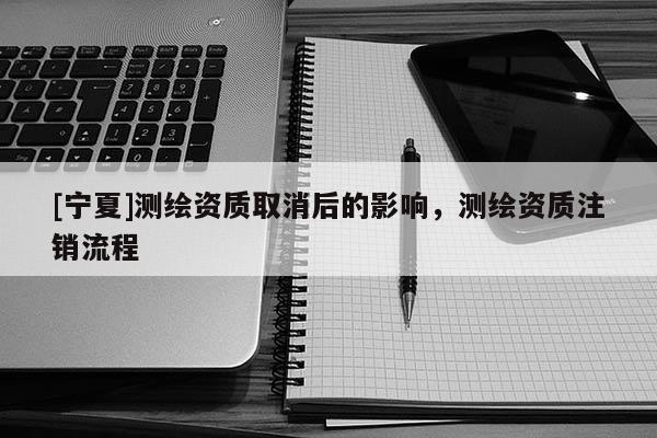[寧夏]測繪資質(zhì)取消后的影響，測繪資質(zhì)注銷流程