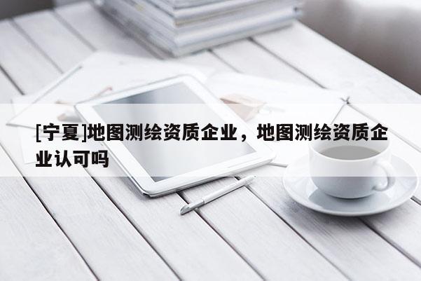 [寧夏]地圖測(cè)繪資質(zhì)企業(yè)，地圖測(cè)繪資質(zhì)企業(yè)認(rèn)可嗎