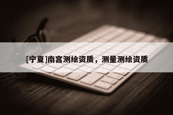 [寧夏]南宮測繪資質，測量測繪資質