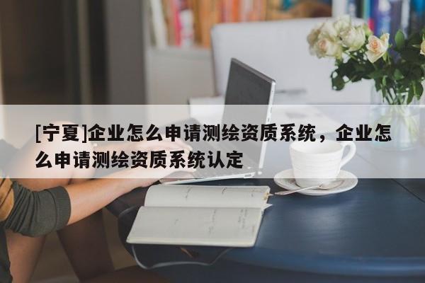 [寧夏]企業(yè)怎么申請(qǐng)測(cè)繪資質(zhì)系統(tǒng)，企業(yè)怎么申請(qǐng)測(cè)繪資質(zhì)系統(tǒng)認(rèn)定