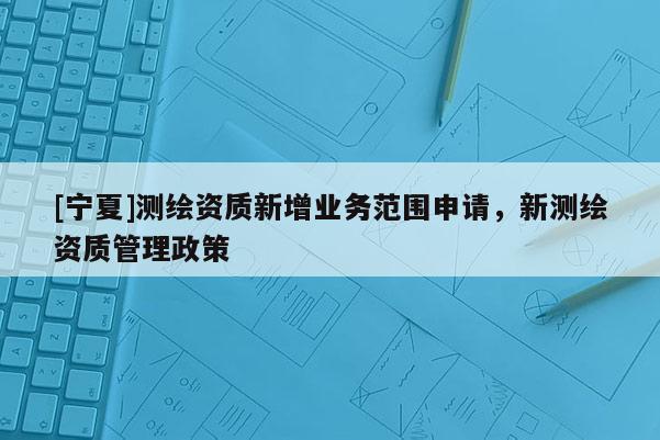 [寧夏]測繪資質(zhì)新增業(yè)務(wù)范圍申請，新測繪資質(zhì)管理政策