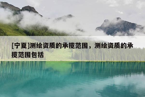 [寧夏]測繪資質(zhì)的承攬范圍，測繪資質(zhì)的承攬范圍包括