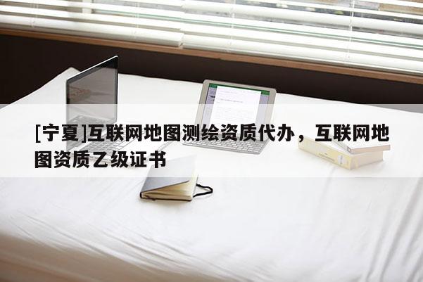 [寧夏]互聯(lián)網(wǎng)地圖測繪資質(zhì)代辦，互聯(lián)網(wǎng)地圖資質(zhì)乙級證書