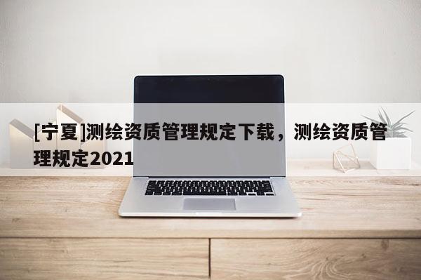 [寧夏]測(cè)繪資質(zhì)管理規(guī)定下載，測(cè)繪資質(zhì)管理規(guī)定2021