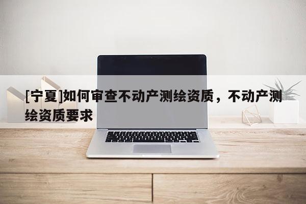 [寧夏]如何審查不動產(chǎn)測繪資質(zhì)，不動產(chǎn)測繪資質(zhì)要求