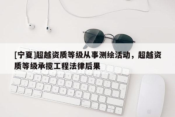 [寧夏]超越資質(zhì)等級(jí)從事測(cè)繪活動(dòng)，超越資質(zhì)等級(jí)承攬工程法律后果