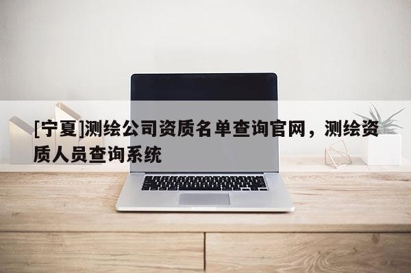 [寧夏]測繪公司資質(zhì)名單查詢官網(wǎng)，測繪資質(zhì)人員查詢系統(tǒng)