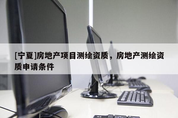 [寧夏]房地產(chǎn)項(xiàng)目測(cè)繪資質(zhì)，房地產(chǎn)測(cè)繪資質(zhì)申請(qǐng)條件