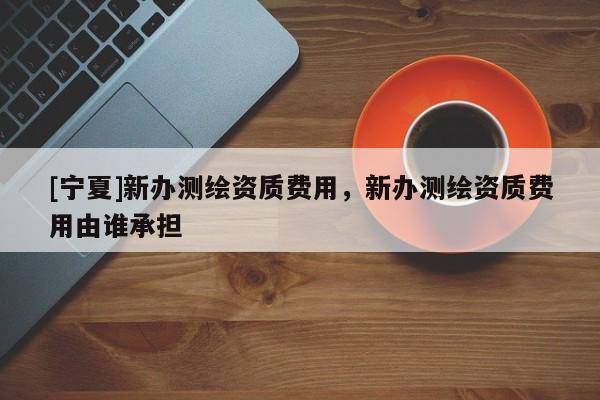 [寧夏]新辦測繪資質(zhì)費用，新辦測繪資質(zhì)費用由誰承擔(dān)