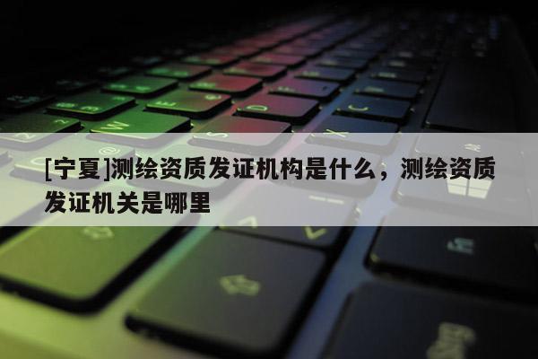 [寧夏]測繪資質(zhì)發(fā)證機(jī)構(gòu)是什么，測繪資質(zhì)發(fā)證機(jī)關(guān)是哪里