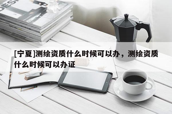 [寧夏]測(cè)繪資質(zhì)什么時(shí)候可以辦，測(cè)繪資質(zhì)什么時(shí)候可以辦證