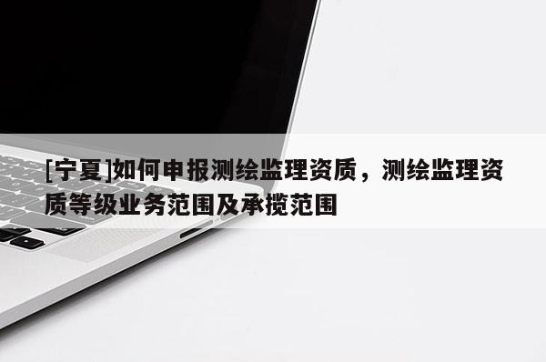 [寧夏]如何申報(bào)測繪監(jiān)理資質(zhì)，測繪監(jiān)理資質(zhì)等級(jí)業(yè)務(wù)范圍及承攬范圍