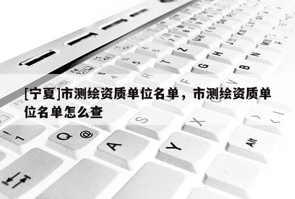 [寧夏]市測繪資質(zhì)單位名單，市測繪資質(zhì)單位名單怎么查