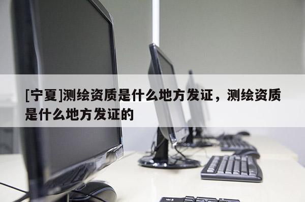 [寧夏]測繪資質是什么地方發(fā)證，測繪資質是什么地方發(fā)證的