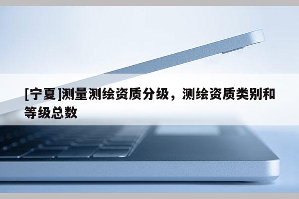 [寧夏]測(cè)量測(cè)繪資質(zhì)分級(jí)，測(cè)繪資質(zhì)類別和等級(jí)總數(shù)