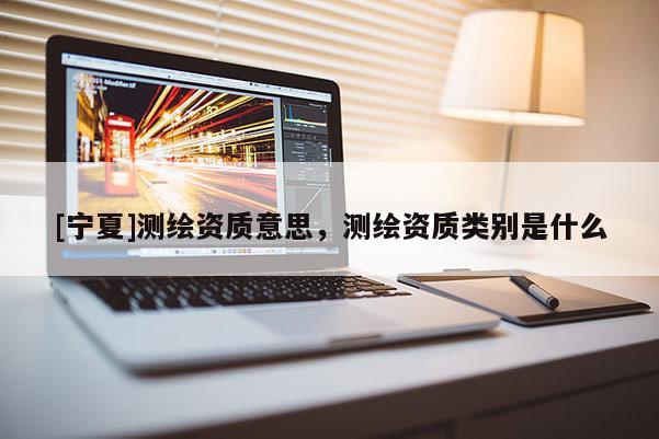 [寧夏]測(cè)繪資質(zhì)意思，測(cè)繪資質(zhì)類別是什么