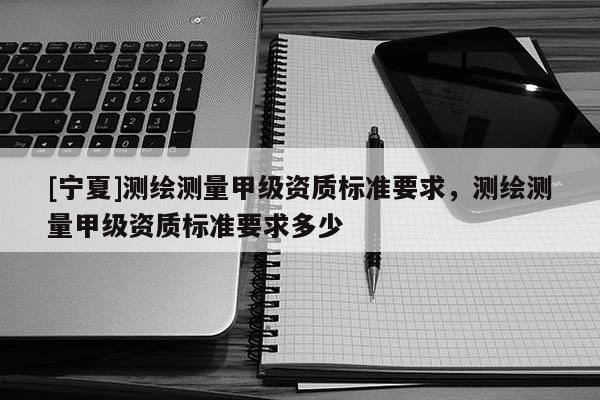 [寧夏]測(cè)繪測(cè)量甲級(jí)資質(zhì)標(biāo)準(zhǔn)要求，測(cè)繪測(cè)量甲級(jí)資質(zhì)標(biāo)準(zhǔn)要求多少