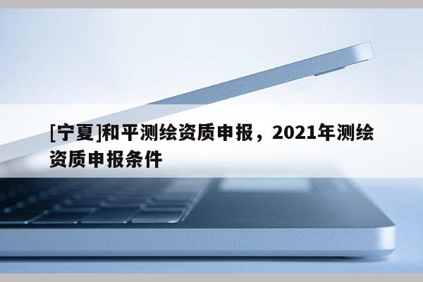[寧夏]和平測繪資質(zhì)申報，2021年測繪資質(zhì)申報條件