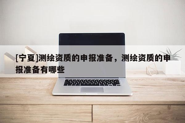 [寧夏]測繪資質的申報準備，測繪資質的申報準備有哪些