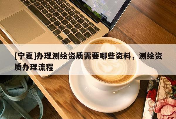 [寧夏]辦理測繪資質(zhì)需要哪些資料，測繪資質(zhì)辦理流程