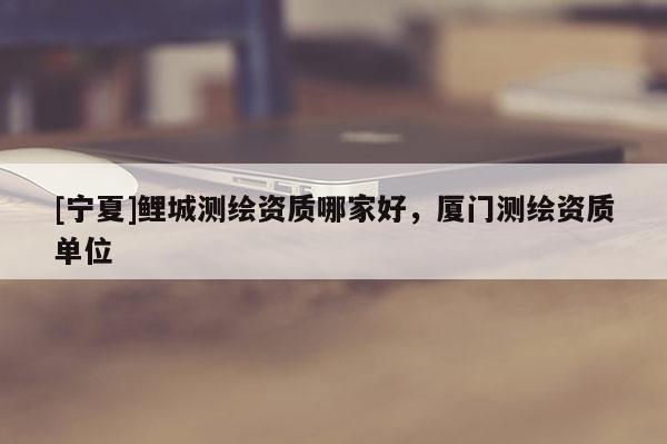 [寧夏]鯉城測繪資質(zhì)哪家好，廈門測繪資質(zhì)單位