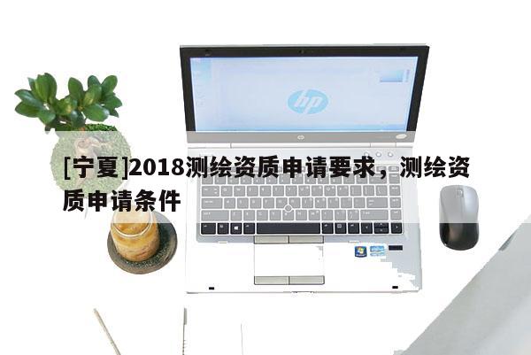 [寧夏]2018測繪資質(zhì)申請要求，測繪資質(zhì)申請條件