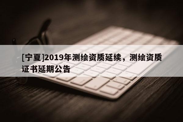 [寧夏]2019年測(cè)繪資質(zhì)延續(xù)，測(cè)繪資質(zhì)證書延期公告