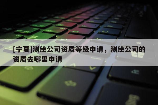 [寧夏]測繪公司資質等級申請，測繪公司的資質去哪里申請