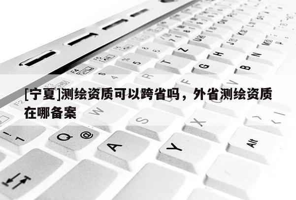 [寧夏]測繪資質(zhì)可以跨省嗎，外省測繪資質(zhì)在哪備案