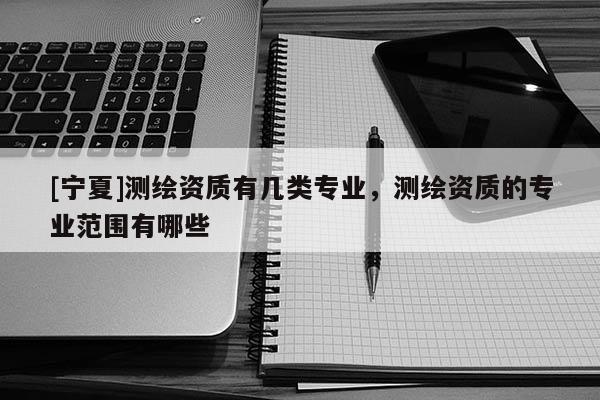 [寧夏]測(cè)繪資質(zhì)有幾類專業(yè)，測(cè)繪資質(zhì)的專業(yè)范圍有哪些