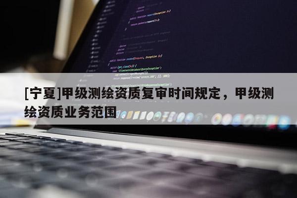 [寧夏]甲級測繪資質(zhì)復(fù)審時間規(guī)定，甲級測繪資質(zhì)業(yè)務(wù)范圍