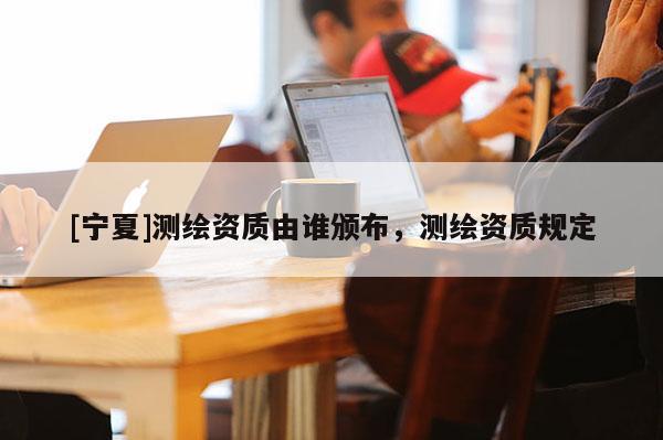 [寧夏]測繪資質(zhì)由誰頒布，測繪資質(zhì)規(guī)定