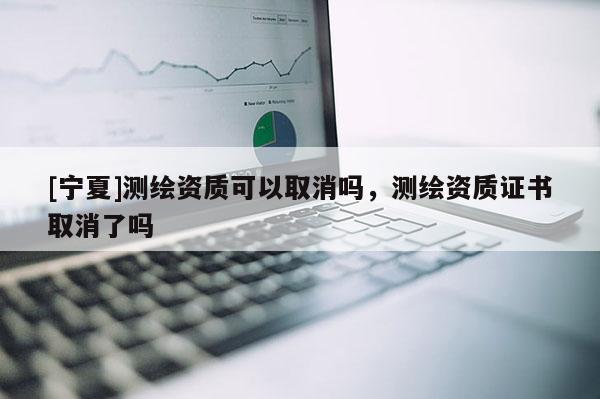[寧夏]測繪資質(zhì)可以取消嗎，測繪資質(zhì)證書取消了嗎