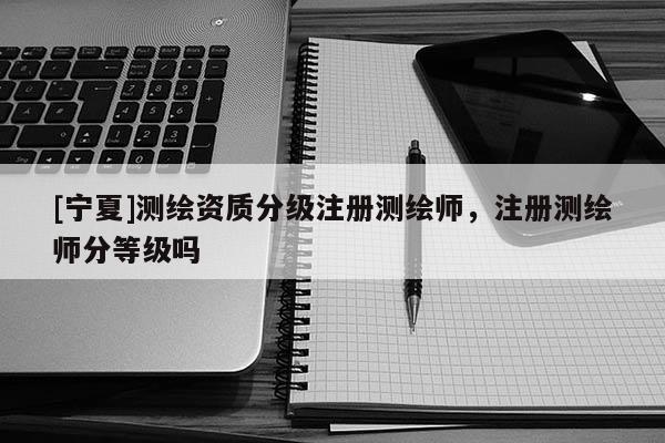[寧夏]測繪資質(zhì)分級注冊測繪師，注冊測繪師分等級嗎