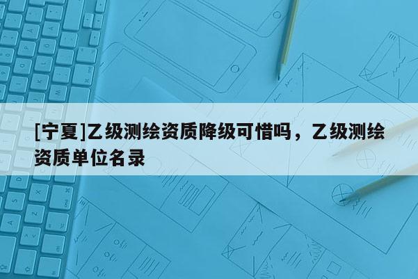 [寧夏]乙級測繪資質(zhì)降級可惜嗎，乙級測繪資質(zhì)單位名錄