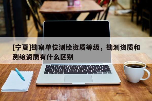 [寧夏]勘察單位測(cè)繪資質(zhì)等級(jí)，勘測(cè)資質(zhì)和測(cè)繪資質(zhì)有什么區(qū)別